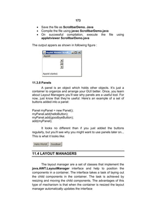173




Save the file as ScrollbarDemo. Java
Compile the file using javac ScrollbarDemo.java
On successful compilation, execute the file
appletviewer ScrollbarDemo.java

using

The output appers as shown in following figure :

11.3.8 Panels
A panel is an object which holds other objects. It’s just a
container to organize and arrange your GUI better. Once, you learn
about Layout Managers you’ll see why panels are a useful tool. For
now, just know that they’re useful. Here’s an example of a set of
buttons added into a panel:
Panel myPanel = new Panel();
myPanel.add(helloButton);
myPanel.add(goodbyeButton);
add(myPanel);
It looks no different than if you just added the buttons
regularly, but you’ll see why you might want to use panels later on...
This is what it looks like:

11.4 LAYOUT MANAGERS
The layout manager are a set of classes that implement the
java.AWT.LayoutManager interface and help to position the
components in a container. The interface takes a task of laying out
the child components in the container. The task is achieved by
resizing and moving the child components. The advantages of this
type of mechanism is that when the container is resized the layout
manager automatically updates the interface

 