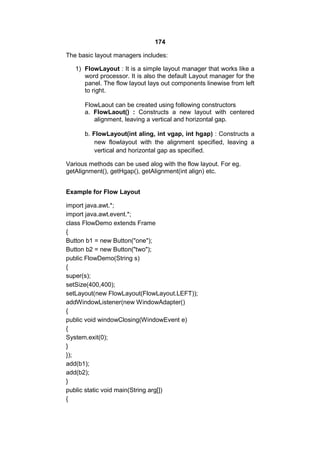 174
The basic layout managers includes:
1) FlowLayout : It is a simple layout manager that works like a
word processor. It is also the default Layout manager for the
panel. The flow layout lays out components linewise from left
to right.
FlowLaout can be created using following constructors
a. FlowLaout() : Constructs a new layout with centered
alignment, leaving a vertical and horizontal gap.
b. FlowLayout(int aling, int vgap, int hgap) : Constructs a
new flowlayout with the alignment specified, leaving a
vertical and horizontal gap as specified.
Various methods can be used alog with the flow layout. For eg.
getAlignment(), getHgap(), getAlignment(int align) etc.
Example for Flow Layout
import java.awt.*;
import java.awt.event.*;
class FlowDemo extends Frame
{
Button b1 = new Button("one");
Button b2 = new Button("two");
public FlowDemo(String s)
{
super(s);
setSize(400,400);
setLayout(new FlowLayout(FlowLayout.LEFT));
addWindowListener(new WindowAdapter()
{
public void windowClosing(WindowEvent e)
{
System.exit(0);
}
});
add(b1);
add(b2);
}
public static void main(String arg[])
{

 