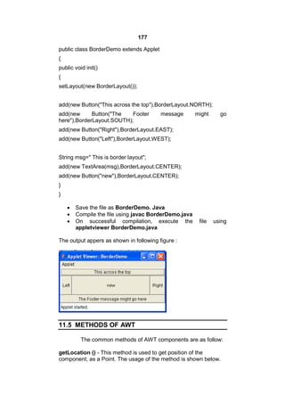 177
public class BorderDemo extends Applet
{
public void init()
{
setLayout(new BorderLayout());
add(new Button("This across the top"),BorderLayout.NORTH);
add(new
Button("The
Footer
here"),BorderLayout.SOUTH);

message

might

go

add(new Button("Right"),BorderLayout.EAST);
add(new Button("Left"),BorderLayout.WEST);
String msg=" This is border layout";
add(new TextArea(msg),BorderLayout.CENTER);
add(new Button("new"),BorderLayout.CENTER);
}
}




Save the file as BorderDemo. Java
Compile the file using javac BorderDemo.java
On successful compilation, execute the
appletviewer BorderDemo.java

file

using

The output appers as shown in following figure :

11.5 METHODS OF AWT
The common methods of AWT components are as follow:
getLocation () - This method is used to get position of the
component, as a Point. The usage of the method is shown below.

 