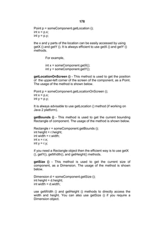 178
Point p = someComponent.getLocation ();
int x = p.x;
int y = p.y;
the x and y parts of the location can be easily accessed by using
getX () and getY (). It is always efficient to use getX () and getY ()
methods.
For example,
int x = someComponent.getX();
int y = someComponent.getY();
getLocationOnScreen () - This method is used to get the position
of the upper-left corner of the screen of the component, as a Point.
The usage of the method is shown below.
Point p = someComponent.getLocationOnScreen ();
int x = p.x;
int y = p.y;
It is always advisable to use getLocation () method (if working on
Java 2 platform).
getBounds () - This method is used to get the current bounding
Rectangle of component. The usage of the method is shown below.
Rectangle r = someComponent.getBounds ();
int height = r.height;
int width = r.width;
int x = r.x;
int y = r.y;
if you need a Rectangle object then the efficient way is to use getX
(), getY(), getWidth(), and getHeight() methods.
getSize () - This method is used to get the current size of
component, as a Dimension. The usage of the method is shown
below.
Dimension d = someComponent.getSize ();
int height = d.height;
int width = d.width;
use getWidth () and getHeight () methods to directly access the
width and height. You can also use getSize () if you require a
Dimension object.

 