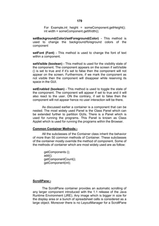 179
For Example,int height = someComponent.getHeight();
int width = someComponent.getWidth();
setBackground(Color)/setForeground(Color) - This method is
used to change the background/foreground colors of the
component
setFont (Font) - This method is used to change the font of text
within a component.
setVisible (boolean) - This method is used for the visibility state of
the component. The component appears on the screen if setVisible
() is set to true and if it’s set to false then the component will not
appear on the screen. Furthermore, if we mark the component as
not visible then the component will disappear while reserving its
space in the GUI.
setEnabled (boolean) - This method is used to toggle the state of
the component. The component will appear if set to true and it will
also react to the user. ON the contrary, if set to false then the
component will not appear hence no user interaction will be there.
As discussed earlier a container is a component that can be
nested. The most widely used Panel is the Class Panel which can
be extended further to partition GUIs. There is a Panel which is
used for running the programs. This Panel is known as Class
Applet which is used for running the programs within the Browser.
Common Container Methods:All the subclasses of the Container class inherit the behavior
of more than 50 common methods of Container. These subclasses
of the container mostly override the method of component. Some of
the methods of container which are most widely used are as follow:
getComponents ();
add();
getComponentCount();
getComponent(int);

ScrollPane:The ScrollPane container provides an automatic scrolling of
any larger component introduced with the 1.1 release of the Java
Runtime Environment (JRE). Any image which is bigger in size for
the display area or a bunch of spreadsheet cells is considered as a
large object. Moreover there is no LayoutManager for a ScrollPane

 