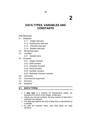 18

2
DATA TYPES, VARIABLES AND
CONSTANTS
Unit Structure
2.1

Datatypes
2.1.1 Integer data type
2.1.2 Floating point data type
2.1.3 Character data type
2.1.4 Boolean data type
Mixing Data types
Variables
2.3.1 Variable name
Constants
2.4.1 Integer Constant
2.4.2 Real Constant
2.4.3 Character Constant
2.4.4 String Constant
2.4.5 Symbolic constant
2.4.6 Backslash character constant
Comments
Command line arguments
Summary
Questions

2.2
2.3
2.4

2.5
2.6
2.7
2.8

2.1





DATA TYPES:
A data type is a scheme for representing values. An
example is int which is the Integer, a data type.
Values are not just numbers, but any manner of data that a
computer can process.
The data type defines the kind of data that is represented by
a variable.
As with the keyword class, Java data types are case
sensitive.

 