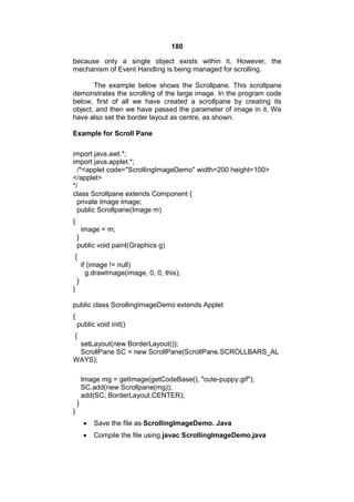 180
because only a single object exists within it. However, the
mechanism of Event Handling is being managed for scrolling.
The example below shows the Scrollpane. This scrollpane
demonstrates the scrolling of the large image. In the program code
below, first of all we have created a scrollpane by creating its
object, and then we have passed the parameter of image in it. We
have also set the border layout as centre, as shown.
Example for Scroll Pane
import java.awt.*;
import java.applet.*;
/*<applet code="ScrollingImageDemo" width=200 height=100>
</applet>
*/
class Scrollpane extends Component {
private Image image;
public Scrollpane(Image m)
{
image = m;
}
public void paint(Graphics g)
{
if (image != null)
g.drawImage(image, 0, 0, this);
}
}
public class ScrollingImageDemo extends Applet
{
public void init()
{
setLayout(new BorderLayout());
ScrollPane SC = new ScrollPane(ScrollPane.SCROLLBARS_AL
WAYS);
Image mg = getImage(getCodeBase(), "cute-puppy.gif");
SC.add(new Scrollpane(mg));
add(SC, BorderLayout.CENTER);
}
}


Save the file as ScrollingImageDemo. Java



Compile the file using javac ScrollingImageDemo.java

 
