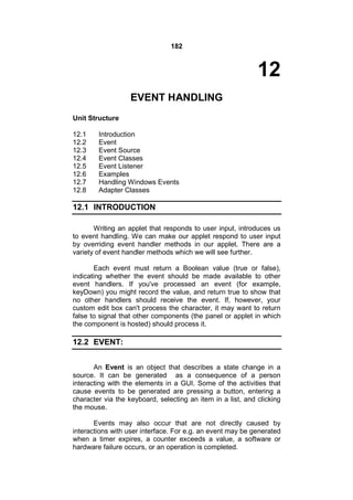 182

12
EVENT HANDLING
Unit Structure
12.1
12.2
12.3
12.4
12.5
12.6
12.7
12.8

Introduction
Event
Event Source
Event Classes
Event Listener
Examples
Handling Windows Events
Adapter Classes

12.1 INTRODUCTION
Writing an applet that responds to user input, introduces us
to event handling. We can make our applet respond to user input
by overriding event handler methods in our applet. There are a
variety of event handler methods which we will see further.
Each event must return a Boolean value (true or false),
indicating whether the event should be made available to other
event handlers. If you've processed an event (for example,
keyDown) you might record the value, and return true to show that
no other handlers should receive the event. If, however, your
custom edit box can't process the character, it may want to return
false to signal that other components (the panel or applet in which
the component is hosted) should process it.

12.2 EVENT:
An Event is an object that describes a state change in a
source. It can be generated as a consequence of a person
interacting with the elements in a GUI. Some of the activities that
cause events to be generated are pressing a button, entering a
character via the keyboard, selecting an item in a list, and clicking
the mouse.
Events may also occur that are not directly caused by
interactions with user interface. For e.g. an event may be generated
when a timer expires, a counter exceeds a value, a software or
hardware failure occurs, or an operation is completed.

 