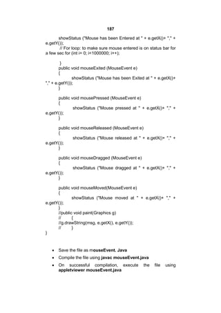 187
showStatus ("Mouse has been Entered at " + e.getX()+ "," +
e.getY());
// For loop: to make sure mouse entered is on status bar for
a few sec for (int i= 0; i<1000000; i++);
}
public void mouseExited (MouseEvent e)
{
showStatus ("Mouse has been Exited at " + e.getX()+
"," + e.getY());
}
public void mousePressed (MouseEvent e)
{
showStatus ("Mouse pressed at " + e.getX()+ "," +
e.getY());
}
public void mouseReleased (MouseEvent e)
{
showStatus ("Mouse released at " + e.getX()+ "," +
e.getY());
}
public void mouseDragged (MouseEvent e)
{
showStatus ("Mouse dragged at " + e.getX()+ "," +
e.getY());
}
public void mouseMoved(MouseEvent e)
{
showStatus ("Mouse moved at " + e.getX()+ "," +
e.getY());
}
//public void paint(Graphics g)
//
{
//g.drawString(msg, e.getX(), e.getY());
//
}
}



Save the file as mouseEvent. Java



Compile the file using javac mouseEvent.java



On successful compilation, execute
appletviewer mouseEvent.java

the

file

using

 