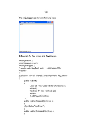 188
The output appers as shown in following figure :

2) Example for Key events and KeyListener.
import java.awt.*;
import java.awt.event.*;
import java.applet.*;
/*<applet code="keyTest" width =400 height=300>
</applet>
*/
public class keyTest extends Applet implements KeyListener
{
public void init()
{
Label lab = new Label ("Enter Characters :");
add (lab);
TextField tf = new TextField (20);
add (tf);
tf.addKeyListener(this);
}
public void keyPressed(KeyEvent e)
{
showStatus("key Down");
}
public void keyReleased(KeyEvent e)
{

 