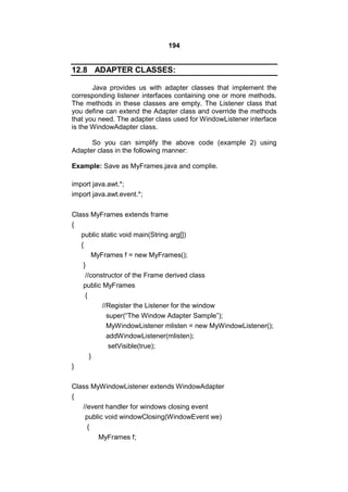 194

12.8 ADAPTER CLASSES:
Java provides us with adapter classes that implement the
corresponding listener interfaces containing one or more methods.
The methods in these classes are empty. The Listener class that
you define can extend the Adapter class and override the methods
that you need. The adapter class used for WindowListener interface
is the WindowAdapter class.
So you can simplify the above code (example 2) using
Adapter class in the following manner:
Example: Save as MyFrames.java and complie.
import java.awt.*;
import java.awt.event.*;
Class MyFrames extends frame
{
public static void main(String arg[])
{
MyFrames f = new MyFrames();
}
//constructor of the Frame derived class
public MyFrames
{
//Register the Listener for the window
super(“The Window Adapter Sample”);
MyWindowListener mlisten = new MyWindowListener();
addWindowListener(mlisten);
setVisible(true);
}
}
Class MyWindowListener extends WindowAdapter
{
//event handler for windows closing event
public void windowClosing(WindowEvent we)
{
MyFrames f;

 