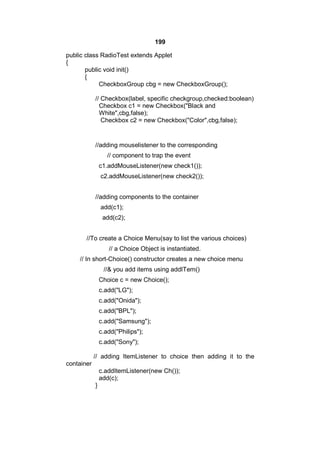 199
public class RadioTest extends Applet
{
public void init()
{
CheckboxGroup cbg = new CheckboxGroup();
// Checkbox(label, specific checkgroup,checked:boolean)
Checkbox c1 = new Checkbox("Black and
White",cbg,false);
Checkbox c2 = new Checkbox("Color",cbg,false);

//adding mouselistener to the corresponding
// component to trap the event
c1.addMouseListener(new check1());
c2.addMouseListener(new check2());
//adding components to the container
add(c1);
add(c2);
//To create a Choice Menu(say to list the various choices)
// a Choice Object is instantiated.
// In short-Choice() constructor creates a new choice menu
//& you add items using addITem()
Choice c = new Choice();
c.add("LG");
c.add("Onida");
c.add("BPL");
c.add("Samsung");
c.add("Philips");
c.add("Sony");
// adding ItemListener to choice then adding it to the
container
c.addItemListener(new Ch());
add(c);
}

 