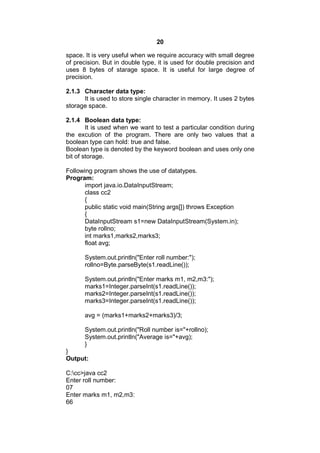 20
space. It is very useful when we require accuracy with small degree
of precision. But in double type, it is used for double precision and
uses 8 bytes of starage space. It is useful for large degree of
precision.
2.1.3 Character data type:
It is used to store single character in memory. It uses 2 bytes
storage space.
2.1.4 Boolean data type:
It is used when we want to test a particular condition during
the excution of the program. There are only two values that a
boolean type can hold: true and false.
Boolean type is denoted by the keyword boolean and uses only one
bit of storage.
Following program shows the use of datatypes.
Program:
import java.io.DataInputStream;
class cc2
{
public static void main(String args[]) throws Exception
{
DataInputStream s1=new DataInputStream(System.in);
byte rollno;
int marks1,marks2,marks3;
float avg;
System.out.println("Enter roll number:");
rollno=Byte.parseByte(s1.readLine());
System.out.println("Enter marks m1, m2,m3:");
marks1=Integer.parseInt(s1.readLine());
marks2=Integer.parseInt(s1.readLine());
marks3=Integer.parseInt(s1.readLine());
avg = (marks1+marks2+marks3)/3;
System.out.println("Roll number is="+rollno);
System.out.println("Average is="+avg);
}
}
Output:
C:cc>java cc2
Enter roll number:
07
Enter marks m1, m2,m3:
66

 