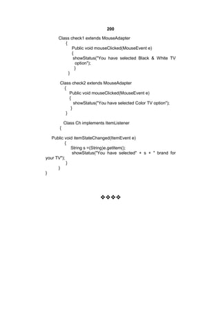200
Class check1 extends MouseAdapter
{
Public void mouseClicked(MouseEvent e)
{
showStatus("You have selected Black & White TV
option");
}
}
Class check2 extends MouseAdapter
{
Public void mouseClicked(MouseEvent e)
{
showStatus("You have selected Color TV option");
}
}
Class Ch implements ItemListener
{
Public void itemStateChanged(ItemEvent e)
{
String s =(String)e.getItem();
showStatus("You have selected" + s + " brand for
your TV");
}
}
}



 