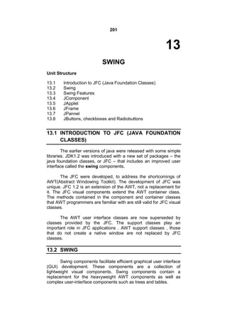 201

13
SWING
Unit Structure
13.1
13.2
13.3
13.4
13.5
13.6
13.7
13.8

Introduction to JFC (Java Foundation Classes)
Swing
Swing Features
JComponent
JApplet
JFrame
JPannel
JButtons, checkboxes and Radiobuttons

13.1 INTRODUCTION TO JFC (JAVA FOUNDATION
CLASSES)
The earlier versions of java were released with some simple
libraries. JDK1.2 was introduced with a new set of packages – the
java foundation classes, or JFC – that includes an improved user
interface called the swing components.
The JFC were developed, to address the shortcomings of
AWT(Abstract Windowing Toolkit). The development of JFC was
unique. JFC 1.2 is an extension of the AWT, not a replacement for
it. The JFC visual components extend the AWT container class.
The methods contained in the component and container classes
that AWT programmers are familiar with are still valid for JFC visual
classes.
The AWT user interface classes are now superseded by
classes provided by the JFC. The support classes play an
important role in JFC applications . AWT support classes , those
that do not create a native window are not replaced by JFC
classes.

13.2 SWING
Swing components facilitate efficient graphical user interface
(GUI) development. These components are a collection of
lightweight visual components. Swing components contain a
replacement for the heavyweight AWT components as well as
complex user-interface components such as trees and tables.

 