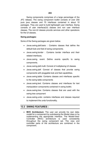 203
Swing components comprises of a large percentage of the
JFC release. The swing component toolkit consists of over 250
pure java classes and 75 interfaces contained in about 10
packages. They are used to build lightweight user interface. Swing
consists of user interface(UI) classes and non user interface
classes. The non-UI classes provide services and other operations
for the UI classes.
Swing packages:
Some of the Swing packages are given below.


Javax.swing.plaf.basic : Contains classes that define the
default look and feel of swing components.



Javax.swing.border : Contains border interface and their
related interfaces.



Javax.swing. event:

Define events

specific to swing

components.


Javax.swing.plaf.multi: Consist of multiplexing UI classes



Javax.swing.plaf: Consist of classes that provide swing
components with pluggable look and feel capabilities.



Javax.swing.table: Contains classes and interfaces specific
to the swing table components



Javax.swing.text: Contains classes and interfaces for text
manipulation components contained in swing toolkit.



Javax.swing.tree: Contains classes that are used with the
swing tree component



Javax.swing.undo: contains interfaces and classes required
to implement the undo functionality.

13.3 SWING FEATURES :


MVC Architecture: The user can provide his own datamodel for a component by subclassing the Model class or by
implementing the appropriate interface. The Model-ViewController (MVC) architecture is used consistently
throughout the swing component set. The view and
controller parts of the architecture are combined in the
component.

 