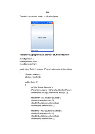 211
The output appers as shown in following figure :

The following program is an example of Jframe/JButton
import java.awt.*;
import java.awt.event.*;
import javax.swing.*;
public class Button1 extends JFrame implements ActionListener
{
JButton mtextbtn1;
JButton mtextbtn2;
public Button1()
{
setTitle("Button Example");
JPanel contentpane = (JPanel)getContentPane();
contentpane.setLayout(new GridLayout(2,2));
mtextbtn1= new JButton("Enabled");
mtextbtn1.setMnemonic('E');
mtextbtn1.addActionListener(this);
contentpane.add(mtextbtn1);
mtextbtn2 = new JButton("Disabled");
mtextbtn2.setMnemonic('D');
mtextbtn2.addActionListener(this);
contentpane.add(mtextbtn2);

 