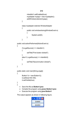 212
mtextbtn1.setEnabled(true);
myadapter myapp = new myadapter();
addWindowListener(myapp);
}
class myadapter extends WindowAdapter
{
public void windowclosing(WindowEvent e)
{
System.exit(0);
}
}
public void actionPerformed(ActionEvent e)
{
if (e.getSource() == mtextbtn1)
{
setTitle("First button clicked");
}
else if ( e.getSource() == mtextbtn2)
{
setTitle("Second button clicked");
}
}
public static void main(String args[])
{
Button1 b = new Button1();
b.setSize(100,100);
b.setVisible(true);
}
}
 Save the file as Button1.java
 Compile the program using javac Button1.java
 Execute the program using java Button1
The output appears as shown in following figure.

 