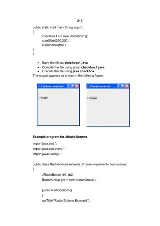 214
public static void main(String args[])
{
checkbox1 c = new checkbox1();
c.setSize(250,250);
c.setVisible(true);
}
}
 Save the file as checkbox1.java
 Compile the file using javac checkbox1.java
 Execute the file using java checkbox
The output appears as shown in the follwing figure;

Example program for JRadioButtons
import java.awt.*;
import java.awt.event.*;
import javax.swing.*;
public class Radiobuttons extends JFrame implements ItemListener
{
JRadioButton rb1, rb2;
ButtonGroup grp = new ButtonGroup();
public Radiobuttons()
{
setTitle("Radio Buttons Example");

 