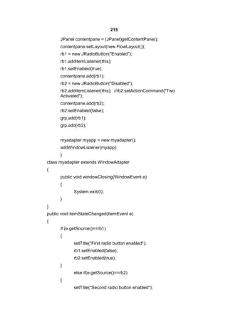 215
JPanel contentpane = (JPanel)getContentPane();
contentpane.setLayout(new FlowLayout());
rb1 = new JRadioButton("Enabled");
rb1.addItemListener(this);
rb1.setEnabled(true);
contentpane.add(rb1);
rb2 = new JRadioButton("Disabled");
rb2.addItemListener(this); //rb2.setActionCommand("Two
Activated");
contentpane.add(rb2);
rb2.setEnabled(false);
grp.add(rb1);
grp.add(rb2);
myadapter myapp = new myadapter();
addWindowListener(myapp);
}
class myadapter extends WindowAdapter
{
public void windowClosing(WindowEvent e)
{
System.exit(0);
}
}
public void itemStateChanged(ItemEvent e)
{
if (e.getSource()==rb1)
{
setTitle("First radio button enabled");
rb1.setEnabled(false);
rb2.setEnabled(true);
}
else if(e.getSource()==rb2)
{
setTitle("Second radio button enabled");

 