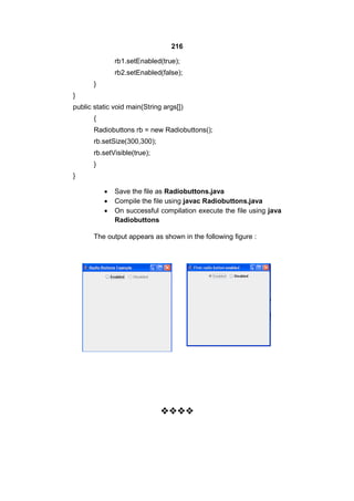 216
rb1.setEnabled(true);
rb2.setEnabled(false);
}
}
public static void main(String args[])
{
Radiobuttons rb = new Radiobuttons();
rb.setSize(300,300);
rb.setVisible(true);
}
}




Save the file as Radiobuttons.java
Compile the file using javac Radiobuttons.java
On successful compilation execute the file using java
Radiobuttons

The output appears as shown in the following figure :



 