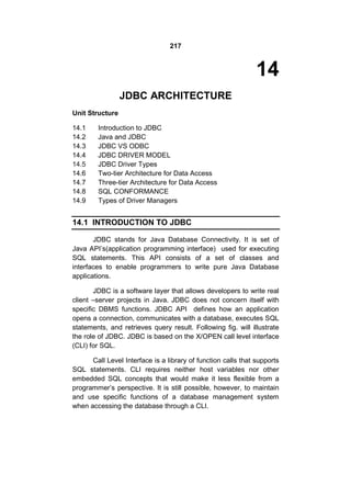 217

14
JDBC ARCHITECTURE
Unit Structure
14.1
14.2
14.3
14.4
14.5
14.6
14.7
14.8
14.9

Introduction to JDBC
Java and JDBC
JDBC VS ODBC
JDBC DRIVER MODEL
JDBC Driver Types
Two-tier Architecture for Data Access
Three-tier Architecture for Data Access
SQL CONFORMANCE
Types of Driver Managers

14.1 INTRODUCTION TO JDBC
JDBC stands for Java Database Connectivity. It is set of
Java API’s(application programming interface) used for executing
SQL statements. This API consists of a set of classes and
interfaces to enable programmers to write pure Java Database
applications.
JDBC is a software layer that allows developers to write real
client –server projects in Java. JDBC does not concern itself with
specific DBMS functions. JDBC API defines how an application
opens a connection, communicates with a database, executes SQL
statements, and retrieves query result. Following fig. will illustrate
the role of JDBC. JDBC is based on the X/OPEN call level interface
(CLI) for SQL.
Call Level Interface is a library of function calls that supports
SQL statements. CLI requires neither host variables nor other
embedded SQL concepts that would make it less flexible from a
programmer’s perspective. It is still possible, however, to maintain
and use specific functions of a database management system
when accessing the database through a CLI.

 