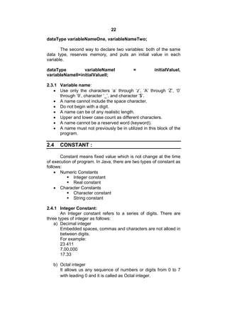 22
dataType variableNameOne, variableNameTwo;
The second way to declare two variables: both of the same
data type, reserves memory, and puts an initial value in each
variable.
dataType
variableNameI
variableNameII=initialValueII;

=

initialValueI,

2.3.1 Variable name:
 Use only the characters ‘a’ through ‘z’, ‘A’ through ‘Z’, ‘0’
through ‘9’, character ‘_’, and character ‘$’.
 A name cannot include the space character.
 Do not begin with a digit.
 A name can be of any realistic length.
 Upper and lower case count as different characters.
 A name cannot be a reserved word (keyword).
 A name must not previously be in utilized in this block of the
program.

2.4

CONSTANT :

Constant means fixed value which is not change at the time
of execution of program. In Java, there are two types of constant as
follows:
 Numeric Constants
 Integer constant
 Real constant
 Character Constants
 Character constant
 String constant
2.4.1 Integer Constant:
An Integer constant refers to a series of digits. There are
three types of integer as follows:
a) Decimal integer
Embedded spaces, commas and characters are not alloed in
between digits.
For example:
23 411
7,00,000
17.33
b) Octal integer
It allows us any sequence of numbers or digits from 0 to 7
with leading 0 and it is called as Octal integer.

 