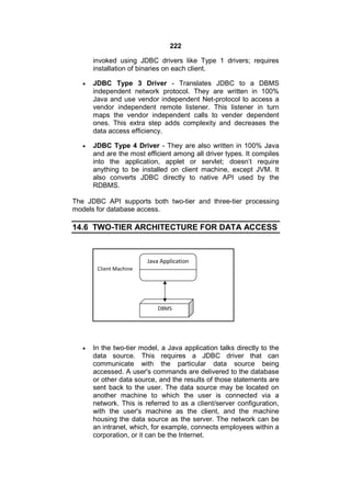 222
invoked using JDBC drivers like Type 1 drivers; requires
installation of binaries on each client.


JDBC Type 3 Driver - Translates JDBC to a DBMS
independent network protocol. They are written in 100%
Java and use vendor independent Net-protocol to access a
vendor independent remote listener. This listener in turn
maps the vendor independent calls to vender dependent
ones. This extra step adds complexity and decreases the
data access efficiency.



JDBC Type 4 Driver - They are also written in 100% Java
and are the most efficient among all driver types. It compiles
into the application, applet or servlet; doesn’t require
anything to be installed on client machine, except JVM. It
also converts JDBC directly to native API used by the
RDBMS.

The JDBC API supports both two-tier and three-tier processing
models for database access.

14.6 TWO-TIER ARCHITECTURE FOR DATA ACCESS

Java Application
Client Machine

DBMS



In the two-tier model, a Java application talks directly to the
data source. This requires a JDBC driver that can
communicate with the particular data source being
accessed. A user's commands are delivered to the database
or other data source, and the results of those statements are
sent back to the user. The data source may be located on
another machine to which the user is connected via a
network. This is referred to as a client/server configuration,
with the user's machine as the client, and the machine
housing the data source as the server. The network can be
an intranet, which, for example, connects employees within a
corporation, or it can be the Internet.

 