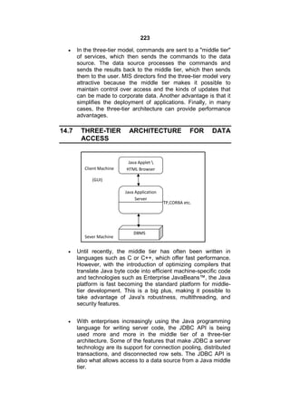 223


14.7

In the three-tier model, commands are sent to a "middle tier"
of services, which then sends the commands to the data
source. The data source processes the commands and
sends the results back to the middle tier, which then sends
them to the user. MIS directors find the three-tier model very
attractive because the middle tier makes it possible to
maintain control over access and the kinds of updates that
can be made to corporate data. Another advantage is that it
simplifies the deployment of applications. Finally, in many
cases, the three-tier architecture can provide performance
advantages.

THREE-TIER
ACCESS

Client Machine

ARCHITECTURE

FOR

DATA

Java Applet 
HTML Browser

(GUI)
Java Application
Server
Calls by HTTP,CORBA etc.

Sever Machine

DBMS



Until recently, the middle tier has often been written in
languages such as C or C++, which offer fast performance.
However, with the introduction of optimizing compilers that
translate Java byte code into efficient machine-specific code
and technologies such as Enterprise JavaBeans™, the Java
platform is fast becoming the standard platform for middletier development. This is a big plus, making it possible to
take advantage of Java's robustness, multithreading, and
security features.



With enterprises increasingly using the Java programming
language for writing server code, the JDBC API is being
used more and more in the middle tier of a three-tier
architecture. Some of the features that make JDBC a server
technology are its support for connection pooling, distributed
transactions, and disconnected row sets. The JDBC API is
also what allows access to a data source from a Java middle
tier.

 