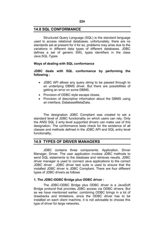 224

14.8 SQL CONFORMANCE
Structured Query Language (SQL) is the standard language
used to access relational databases, unfortunately, there are no
standards set at present for it for ex, problems may arise due to the
variations in different data types of different databases. JDBC
defines a set of generic SWL types identifiers in the class
Java.SQL.Types
Ways of dealing with SQL conformance
JDBC deals with SQL conformance by performing the
following :


JDBC API allows any query string to be passed through to
an underlying DBMS driver. But there are possibilities of
getting an error on some DBMS.




Provision of ODBC style escape closes.
Provision of descriptive information about the DBMS using
an interface, DatabaseMetaData.

The designation JDBC Compliant was created to set a
standard level of JDBC functionality on which users can rely. Only
the ANSI SQL 2 enty level supported drivers can make use of this
designation. The conformance tests check for the existence of all
classes and methods defined in the JDBC API and SQL entry level
functionality.

14.9 TYPES OF DRIVER MANAGERS
JDBC contains three components: Application, Driver
Manager, Driver. The user application invokes JDBC methods to
send SQL statements to the database and retrieves results. JDBC
driver manager is used to connect Java applications to the correct
JDBC driver . JDBC driver test suite is used to ensure that the
installed JDBC driver is JDBC Compliant. There are four different
types of JDBC drivers as follows
1. The JDBC-ODBC Bridge plus ODBC driver :
The JDBC-ODBC Bridge plus ODBC driver is a JavaSoft
Bridge protocol that provides JDBC access via ODBC drivers. But
as we have mentioned earlier, combining ODBC brings in a lot of
drawbacks and limitations, since the ODBC driver has to be
installed on each client machine, it is not advisable to choose this
type of driver for large networks.

 