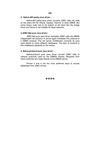 225
2. Native-API partly-Java driver :
Native-API partly-Java driver converts JDBC calls into calls
on the client API for Oracle, Sybase, Informix or other DBMS. But
some binary code has to be loaded on all client like the bridge
driver and hence is not suitable for large networks.
3.JDBC-Net pure Java driver:
JDBC-Net pure Java driver translates JDBC calls into DBMS
independent net protocol. A server again translates this protocol to
a DBMS protocol. The net server middleware connects its pure
Java clients to many different databases. The type of protocol in
this middleware depends on the vendor.
4. Native-protocol pure Java driver :
Native-protocol pure Java driver convert JDBC calls to
network protocols used by the DBMSs directly. Requests from
client machines are made directly to the DBMS server.
Drivers 3 and 4 are the most preferred ways to access
databases from JDBC drivers.



 