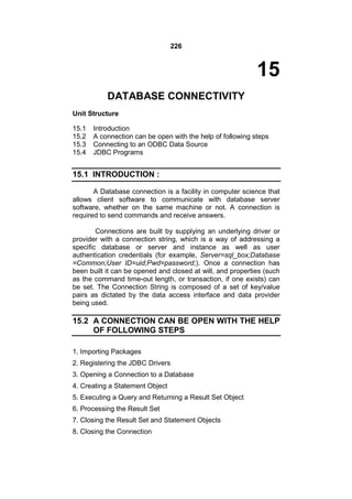 226

15
DATABASE CONNECTIVITY
Unit Structure
15.1
15.2
15.3
15.4

Introduction
A connection can be open with the help of following steps
Connecting to an ODBC Data Source
JDBC Programs

15.1 INTRODUCTION :
A Database connection is a facility in computer science that
allows client software to communicate with database server
software, whether on the same machine or not. A connection is
required to send commands and receive answers.
Connections are built by supplying an underlying driver or
provider with a connection string, which is a way of addressing a
specific database or server and instance as well as user
authentication credentials (for example, Server=sql_box;Database
=Common;User ID=uid;Pwd=password;). Once a connection has
been built it can be opened and closed at will, and properties (such
as the command time-out length, or transaction, if one exists) can
be set. The Connection String is composed of a set of key/value
pairs as dictated by the data access interface and data provider
being used.

15.2 A CONNECTION CAN BE OPEN WITH THE HELP
OF FOLLOWING STEPS
1. Importing Packages
2. Registering the JDBC Drivers
3. Opening a Connection to a Database
4. Creating a Statement Object
5. Executing a Query and Returning a Result Set Object
6. Processing the Result Set
7. Closing the Result Set and Statement Objects
8. Closing the Connection

 