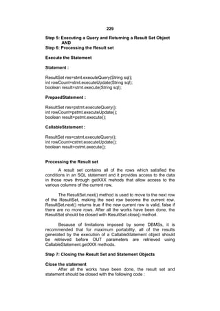 229
Step 5: Executing a Query and Returning a Result Set Object
AND
Step 6: Processing the Result set
Execute the Statement
Statement :
ResultSet res=stmt.executeQuery(String sql);
int rowCount=stmt.executeUpdate(String sql);
boolean result=stmt.execute(String sql);
PrepaedStatement :
ResultSet res=pstmt.executeQuery();
int rowCount=pstmt.executeUpdate();
boolean result=pstmt.execute();
CallableStatement :
ResultSet res=cstmt.executeQuery();
int rowCount=cstmt.executeUpdate();
boolean result=cstmt.execute();

Processing the Result set
A result set contains all of the rows which satisfied the
conditions in an SQL statement and it provides access to the data
in those rows through getXXX mehods that allow access to the
various columns of the current row.
The ResultSet.next() method is used to move to the next row
of the ResultSet, making the next row become the current row.
ResultSet.next() returns true if the new current row is valid, false if
there are no more rows. After all the works have been done, the
ResultSet should be closed with ResultSet.close() method.
Because of limitations imposed by some DBMSs, it is
recommended that for maximum portability, all of the results
generated by the execution of a CallableStatement object should
be retrieved before OUT parameters are retrieved using
CallableStatement.getXXX methods.
Step 7: Closing the Result Set and Statement Objects
Close the statement
After all the works have been done, the result set and
statement should be closed with the following code :

 