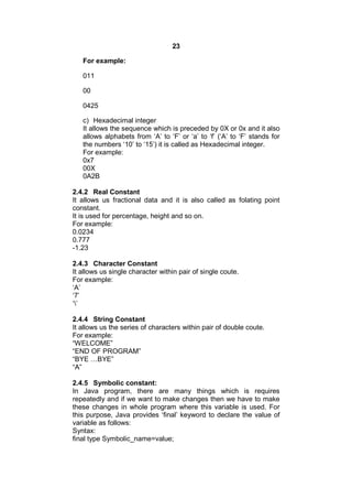 23
For example:
011
00
0425
c) Hexadecimal integer
It allows the sequence which is preceded by 0X or 0x and it also
allows alphabets from ‘A’ to ‘F’ or ‘a’ to ‘f’ (‘A’ to ‘F’ stands for
the numbers ‘10’ to ‘15’) it is called as Hexadecimal integer.
For example:
0x7
00X
0A2B
2.4.2 Real Constant
It allows us fractional data and it is also called as folating point
constant.
It is used for percentage, height and so on.
For example:
0.0234
0.777
-1.23
2.4.3 Character Constant
It allows us single character within pair of single coute.
For example:
‘A’
‘7’
‘’
2.4.4 String Constant
It allows us the series of characters within pair of double coute.
For example:
“WELCOME”
“END OF PROGRAM”
“BYE …BYE”
“A”
2.4.5 Symbolic constant:
In Java program, there are many things which is requires
repeatedly and if we want to make changes then we have to make
these changes in whole program where this variable is used. For
this purpose, Java provides ‘final’ keyword to declare the value of
variable as follows:
Syntax:
final type Symbolic_name=value;

 