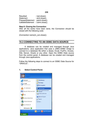 230
Resultset
Statement
PrepaedStatement
CallableStatement

: rset.close();
: stmt.close();
: pstmt.close();
: cstmt.close();

Step 8: Closing the Connection
After all the works have been done, the Connection should be
closed with the following code:
(Connection name)m_con.close();

15.3 CONNECTING TO AN ODBC DATA SOURCE
A database can be created and managed through Java
applications. Java application that uses a JDBC-ODBC bridge to
connect to a database file either a dbase, Excel, FoxPro, Access,
SQL Server, Oracle or any other. Open the ODBC Data source
from the control panel. A database can be created and managed
through Java applications.
Follow the following steps to connect to an ODBC Data Source for
“ORACLE”.

1.

Select Control Panel.

 