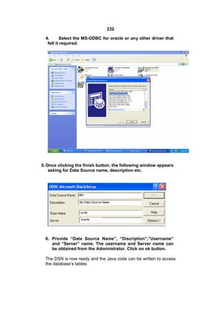 232
4.
Select the MS-ODBC for oracle or any other driver that
felt it required.

5. Once clicking the finish button, the following window appears
asking for Data Source name, description etc.

6. Provide “Data Source Name”, “Discription”,”Username”
and “Server” name. The username and Server name can
be obtained from the Administrator. Click on ok button.
The DSN is now ready and the Java code can be written to access
the database’s tables.

 