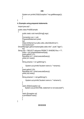 236
System.err.println(“SQLException:”+ex.getMessage());
}
}
}
4. Example using prepared statements
import java.sql.*;
public class PreStExample
{
public static void main(String[] args)
{
Connection con = null;
PreparedStatement prest;
try{
Class.forName(“sun.jdbc.odbc.JdbcOdbcDriver”);
Connectioncon=
DriverManager.getConnection(jdbc:odbc:nitin” ,scott”,”tiger”);
try{
String sql = "SELECT stdname FROM T1 WHERE Rno = ?";
prest = con.prepareStatement(sql);
prest.setInt(1,21);
ResultSet rs1 = prest.executeQuery();
while (rs1.next())
{
String stname = rs1.getString(1);
System.out.println("student name is: "+stname);
}
prest.setInt(1,23);
ResultSet rs2 = prest.executeQuery();
while (rs2.next())
{
String stname1 = rs2.getString(1);
System.out.println("student name is: "+stname1);
}
}
catch (SQLException s){
System.out.println("SQL statement is not executed!");
}
}
catch (Exception e){
e.printStackTrace();
}
}
}



 