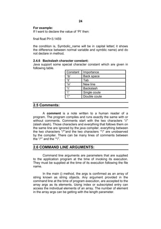 24
For example:
If I want to declare the value of ‘PI’ then:
final float PI=3.1459
the condition is, Symbolic_name will be in capital letter( it shows
the difference between normal variable and symblic name) and do
not declare in method.
2.4.6 Backslash character constant:
Java support some special character constant which are given in
following table.
Constant Importance
‘b’
Back space
‘t’
Tab
‘n’
New line
‘’
Backslash
‘”
Single coute
‘”’
Double coute

2.5 Comments:
A comment is a note written to a human reader of a
program. The program compiles and runs exactly the same with or
without comments. Comments start with the two characters “//”
(slash slash). Those characters and everything that follows them on
the same line are ignored by the java compiler. everything between
the two characters “/*”and the two characters “*/” are unobserved
by the compiler. There can be many lines of comments between
the “/*” and the “*/”.

2.6 COMMAND LINE ARGUMENTS:
Command line arguments are parameters that are supplied
to the application program at the time of invoking its execution.
They must be supplied at the time of its execution following the file
name.
In the main () method, the args is confirmed as an array of
string known as string objects. Any argument provided in the
command line at the time of program execution, are accepted to the
array args as its elements. Using index or subscripted entry can
access the individual elements of an array. The number of element
in the array args can be getting with the length parameter.

 