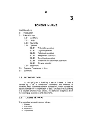 26

3
TOKENS IN JAVA
Unit Structure
3.1 Introduction
3.2 Tokens in Java
3.2.1 Identifiers
3.2.2 Litrals
3.2.3 Keywords
3.2.4 Operator
3.2.4.1 Arithmetic operators
3.2.4.2 Logical operators
3.2.4.3 Relational operators
3.2.4.4 Assignment operators
3.2.4.5 Conditional operators
3.2.4.6 Increment and decrement operators
3.2.4.7 Bit-wise operator
3.2.5 Separators
3.3 Operator Precedence in Java
3.4 Summary

3.1

INTRODUCTION:

A Java program is basically a set of classes. A class is
defined by a set of declaration statements and methods or
functions. Most statements contain expressions, which express the
actions carried out on information or data. Smallest indivisual thing
in a program are known as tokens. The compiler recognizes them
for building up expression and statements.

3.2

TOKENS IN JAVA:

There are five types of token as follows:
1. Literals
2. Identifiers
3. Operators
4. Separators

 