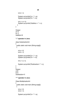 29
int b = 3;
System.out.println("a = " + a);
System.out.println("b =" + b);
int c = a + b;
System.out.println("Addition = " + c);
}
}
Output:
a= 6
b= 3
Addition=9
“-” operator in Java:
class SubstractionInt
{
public static void main (String args[])
{
int a = 6;
int b = 3;
System.out.println("a = " + a);
System.out.println("b =" + b);
int c = a - b;
System.out.println("Subtraction= " + c);
}
}
Output:
a=6
b=3
Subtraction=3
“*” operator in Java:
Class MultiplicationInt
{
public static void main (String args[])
{
int a = 6;
int b = 3;
System.out.println("a = " + a);

 