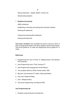 3
Swing components – JApplet, JButton, JFrame, etc.
Sample swing programs

7. Database Connectivity
JDBC architecture
Establishing connectivity and working with connection interface
Working with statements

Creating and executing SQL statements
Working with Result Set

Term work / Practical: Each candidate will submit a journal in which at
least 10 assignments based on the above syllabus and the internal paper.
Test will be graded for 10 marks and assignments will be graded for 15
marks.

References:
1. Programming with Java A Primer, E. Balaguruswamy Tata McGraw
Hill Companies.
2. Java Programming John P. Flynt Thomson 2nd.
3. Java Programming Language Ken Arnold Pearson.
4. The complete reference JAVA2, Hervert schildt. TMH.
5. Big Java, Cay Horstmann 2nd edition, Wiley India Edition.
6. Core Java, Dietel and Dietel.
7. Java – Balaguruswamy.
8. Java server programming, Ivan Bayross SPD.

Java Programming Lab
1. Programs using constructor and destructor.

 