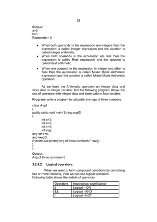31
Output:
a=6
b=3
Remainder= 0





When both operands in the expression are integers then the
expression is called Integer expression and the opration is
called Integer arithmetic.
When both operands in the expression are real then the
expression is called Real expression and the opration is
called Real arithmetic.
When one operand in the expression is integer and other is
float then the expression is called Mixed Mode Arithmetic
expression and the opration is called Mixed Mode Arithmetic
operation.

As we learn the Arithmetic operation on integer data and
store data in integer variable. But the following program shows the
use of operators with integer data and store data in float variable.
Program: write a program to calculate average of three numbers.
class Avg1
{
public static void main(String args[])
{
int a=3;
int b=3;
int c=4;
int avg;
avg=a+b+c;
avg=avg/3;
System.out.println(“Avg of three numbers=”+avg);
}
}
Output:
Avg of three numbers=3
3.2.4.2

Logical operators:

When we want to form compound conditions by combining
two or more relations, then we can use logical operators.
Following table shows the details of operators.
Operators
||
&&
!

Importance/ significance
Logical – OR
Logical –AND
Logical –NOT

 