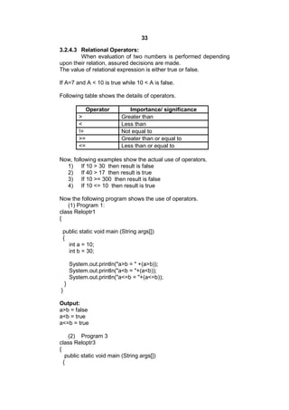 33
3.2.4.3 Relational Operators:
When evaluation of two numbers is performed depending
upon their relation, assured decisions are made.
The value of relational expression is either true or false.
If A=7 and A < 10 is true while 10 < A is false.
Following table shows the details of operators.
Operator
>
<
!=
>=
<=

Importance/ significance
Greater than
Less than
Not equal to
Greater than or equal to
Less than or equal to

Now, following examples show the actual use of operators.
1) If 10 > 30 then result is false
2) If 40 > 17 then result is true
3) If 10 >= 300 then result is false
4) If 10 <= 10 then result is true
Now the following program shows the use of operators.
(1) Program 1:
class Reloptr1
{
public static void main (String args[])
{
int a = 10;
int b = 30;
System.out.println("a>b = " +(a>b));
System.out.println("a<b = "+(a<b));
System.out.println("a<=b = "+(a<=b));
}
}
Output:
a>b = false
a<b = true
a<=b = true
(2) Program 3
class Reloptr3
{
public static void main (String args[])
{

 