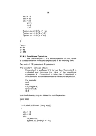 35
int a = 10;
int b = 30;
int c = 30;
a+=1;
b-=3;
c*=7;
System.out.println("a = " +a);
System.out.println("b = "+b);
System.out.println("c = "+c);
}
}
Output:
a = 11
b = 18
c = 310
3.2.4.5 Conditional Operators:
The character pair ?: is a ternary operator of Java, which
is used to construct conditional expressions of the following form:
Expression1 ? Expression3 : Expression3
The operator ? : works as follows:
Expression1 is evaluated if it is true then Expression3 is
evaluated and becomes the value of the conditional
expression. If Expression1 is false then Expression3 is
evaluated and its value becomes the conditional expression.
For example:
A=3;
B=4;
C=(A<B)?A:B;
C=(3<4)?3:4;
C=4
Now the following program shows the use of operators.
class Coptr
{
public static void main (String args[])
{
int a = 10;
int b = 30;
int c;
c=(a>b)?a:b;
System.out.println("c = " +c);

 