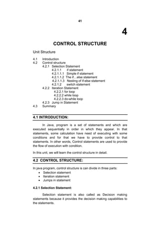 41

4
CONTROL STRUCTURE
Unit Structure
4.1
4.2

4.3

Introduction
Control structure
4.2.1 Selection Statement
4.2.1.1
if statement
4.2.1.1.1 Simple if statement
4.2.1.1.2 The if…else statement
4.2.1.1.3 Nesting of if-else statement
4.2.1.2
switch statement
4.2.2 Iteration Statement
4.2.2.1 for loop
4.2.2.2 while loop
4.2.2.3 do-while loop
4.2.3 Jump in Statement
Summary

4.1 INTRODUCTION:
In Java, program is a set of statements and which are
executed sequentially in order in which they appear. In that
statements, some calculation have need of executing with some
conditions and for that we have to provide control to that
statements. In other words, Control statements are used to provide
the flow of execution with condition.
In this unit, we will learn the control structure in detail.

4.2 CONTROL STRUCTURE:
In java program, control structure is can divide in three parts:
 Selection statement
 Iteration statement
 Jumps in statement
4.2.1 Selection Statement:
Selection statement is also called as Decision making
statements because it provides the decision making capabilities to
the statements.

 