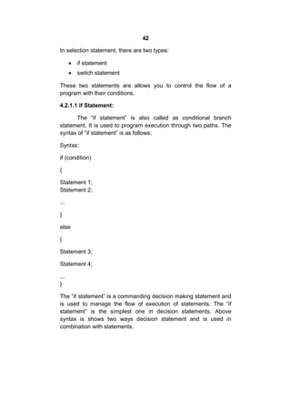 42
In selection statement, there are two types:


if statement



switch statement

These two statements are allows you to control the flow of a
program with their conditions.
4.2.1.1 if Statement:
The “if statement” is also called as conditional branch
statement. It is used to program execution through two paths. The
syntax of “if statement” is as follows:
Syntax:
if (condition)
{
Statement 1;
Statement 2;
...
}
else
{
Statement 3;
Statement 4;
...
}
The “if statement” is a commanding decision making statement and
is used to manage the flow of execution of statements. The “if
statement” is the simplest one in decision statements. Above
syntax is shows two ways decision statement and is used in
combination with statements.

 
