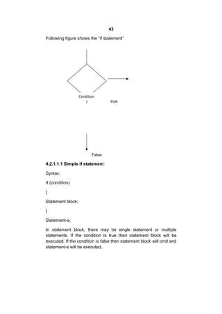 43
Following figure shows the “if statement”

Condition
?

true

False

4.2.1.1.1 Simple if statement:
Syntax:
If (condition)
{
Statement block;
}
Statement-a;
In statement block, there may be single statement or multiple
statements. If the condition is true then statement block will be
executed. If the condition is false then statement block will omit and
statement-a will be executed.

 