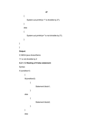 47
{
System.out.println(a +" is divisible by 2");
}
else
{
System.out.println(a+" is not divisible by 2");
}
}
}
Output:
C:MCA>java divisorDemo
11 is not divisible by 2
4.2.1.1.3 Nesting of if-else statement:
Syntax:
if (condition1)
{
If(condition2)
{
Statement block1;
}
else
{
Statement block2;
}
}
else

 