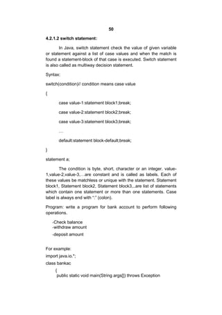 50
4.2.1.2 switch statement:
In Java, switch statement check the value of given variable
or statement against a list of case values and when the match is
found a statement-block of that case is executed. Switch statement
is also called as multiway decision statement.
Syntax:
switch(condition)// condition means case value
{
case value-1:statement block1;break;
case value-2:statement block2;break;
case value-3:statement block3;break;
…
default:statement block-default;break;
}
statement a;
The condition is byte, short, character or an integer. value1,value-2,value-3,…are constant and is called as labels. Each of
these values be matchless or unique with the statement. Statement
block1, Statement block2, Statement block3,..are list of statements
which contain one statement or more than one statements. Case
label is always end with “:” (colon).
Program: write a program for bank account to perform following
operations.
-Check balance
-withdraw amount
-deposit amount
For example:
import java.io.*;
class bankac
{
public static void main(String args[]) throws Exception

 