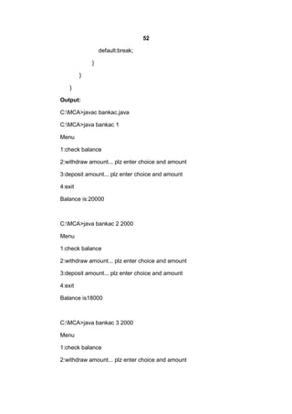 52
default:break;
}
}
}
Output:
C:MCA>javac bankac.java
C:MCA>java bankac 1
Menu
1:check balance
2:withdraw amount... plz enter choice and amount
3:deposit amount... plz enter choice and amount
4:exit
Balance is:20000

C:MCA>java bankac 2 2000
Menu
1:check balance
2:withdraw amount... plz enter choice and amount
3:deposit amount... plz enter choice and amount
4:exit
Balance is18000

C:MCA>java bankac 3 2000
Menu
1:check balance
2:withdraw amount... plz enter choice and amount

 