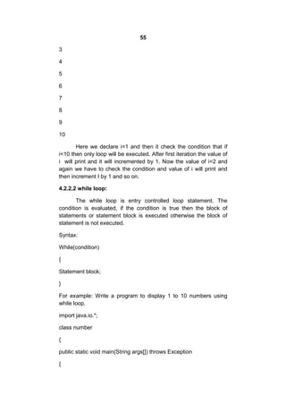 55
3
4
5
6
7
8
9
10
Here we declare i=1 and then it check the condition that if
i<10 then only loop will be executed. After first iteration the value of
i will print and it will incremented by 1. Now the value of i=2 and
again we have to check the condition and value of i will print and
then increment I by 1 and so on.
4.2.2.2 while loop:
The while loop is entry controlled loop statement. The
condition is evaluated, if the condition is true then the block of
statements or statement block is executed otherwise the block of
statement is not executed.
Syntax:
While(condition)
{
Statement block;
}
For example: Write a program to display 1 to 10 numbers using
while loop.
import java.io.*;
class number
{
public static void main(String args[]) throws Exception
{

 