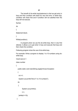 57
The benefit of do-while loop/statement is that we get entry in
loop and then condition will check for very first time. In while loop,
condition will check first and if condition will not satisfied then the
loop will not execute.
Syntax:
do
{
Statement block;
}
While(condition);
In program,when we use the do-while loop, then in very first
attempt, it allows us to get enter in loop and execute that loop and
then check the condition.
Following program show the use of do-while loop.
For example: Write a program to display 1 to 10 numbers using dowhile loop.
import java.io.*;
class number
{
public static void main(String args[]) throws Exception
{
int i=1;
System.out.println("list of 1 to 10 numbers");
do
{
System.out.println(i);
i++;
}while(i<=10);
}

 