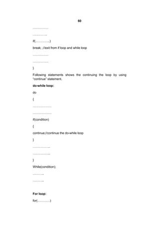60
……………
…………..
if(…………..)
break; ;//exit from if loop and while loop
……………
……………
}
Following statements shows the continuing the loop by using
“continue” statement.
do-while loop:
do
{
………………
………………
if(condition)
{
continue;//continue the do-while loop
}
……………..
……………..
}
While(condition);
………..
………..

For loop:
for(…………)

 