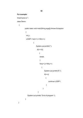 62
For example:
Import java.io.*;
class Demo
{
public static void main(String args[]) throws Exception
{
int j,i;
LOOP1: for(i=1;i<100;i++)
{
System.out.println(““);
if(i>=10)
{
break;
}
for(j=1;j<100;j++)
{
System.out.println(“$ ”);
if(i==j)
{
continue LOOP1;
}
}
}
System.out.println(“ End of program “);
}
}

 